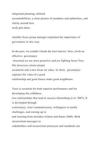 integrated planning, defined
accountabilities, a clear picture of mandates and authorities, and
clarity around how
work gets done.
Another focus group manager explained the importance of
governance in this way:
In the past, we couldn’t break the trust barrier. Now, [with an
effective governance
structure] we are more proactive and are fighting fewer fires.
Our processes ensure proper
escalation and a new focus on value. In short, governance
captures the value of a good
relationship and good fences make good neighbours.
Trust is essential for both superior performance and for
developing the collabora-
tive relationships that lead to success (Greenberg et al. 2007). It
is developed through
consistency, clear communication, willingness to tackle
challenges, and owning up to
and learning from mistakes (Upton and Staats 2008). Both
inconsistent messages to
stakeholders and inconsistent processes and standards can
 