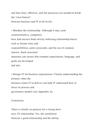 and that clear, effective, and fair processes are needed to break
the “trust barrier”
between business and IT at all levels.
• Mandate the relationship. Although it may seem
counterintuitive, companies
have had success from strictly enforcing relationship basics
such as formal roles and
responsibilities, joint scorecards, and the use of common
metrics. Such structural
measures can ensure that common expectations, language, and
goals are developed
and met.
• Design IT for business expectations. Clearly understanding the
primary value the
business wants IT to deliver can help IT understand how to
focus its process and
governance models (see Appendix A).
Conclusion
There is clearly no panacea for a strong busi-
ness–IT relationship. Yet, the correlation
between a good relationship and the ability
 