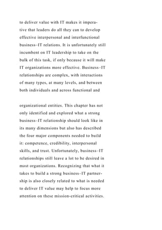 to deliver value with IT makes it impera-
tive that leaders do all they can to develop
effective interpersonal and interfunctional
business–IT relations. It is unfortunately still
incumbent on IT leadership to take on the
bulk of this task, if only because it will make
IT organizations more effective. Business–IT
relationships are complex, with interactions
of many types, at many levels, and between
both individuals and across functional and
organizational entities. This chapter has not
only identified and explored what a strong
business–IT relationship should look like in
its many dimensions but also has described
the four major components needed to build
it: competence, credibility, interpersonal
skills, and trust. Unfortunately, business–IT
relationships still leave a lot to be desired in
most organizations. Recognizing that what it
takes to build a strong business–IT partner-
ship is also closely related to what is needed
to deliver IT value may help to focus more
attention on these mission-critical activities.
 