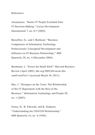 References
Anonymous. “Senior IT People Excluded from
IT Decision-Making.” Career Development
International 7, no. 6/7 (2002).
Bassellier, G., and I. Benbasat. “Business
Competence of Information Technology
Professionals: Conceptual Development and
Influence on IT-Business Partnerships.” MIS
Quarterly 28, no. 4 (December 2004).
Buchanan, L. “Sweat the Small Stuff.” Harvard Business
Review (April 2005). hbr.org/2005/04/sweat-the-
small-stuff/ar/1 (accessed March 10, 2011).
Day, J. “Strangers on the Train: The Relationship
of the IT Department with the Rest of the
Business.” Information Technology and People 20,
no. 1 (2007).
Feeny, D., B. Edwards, and K. Simpson.
“Understanding the CEO/CIO Relationship.”
MIS Quarterly 16, no. 4 (1992).
 