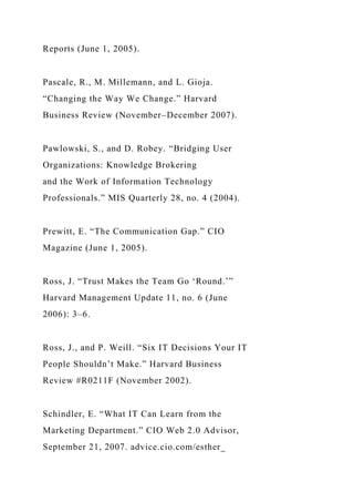 Reports (June 1, 2005).
Pascale, R., M. Millemann, and L. Gioja.
“Changing the Way We Change.” Harvard
Business Review (November–December 2007).
Pawlowski, S., and D. Robey. “Bridging User
Organizations: Knowledge Brokering
and the Work of Information Technology
Professionals.” MIS Quarterly 28, no. 4 (2004).
Prewitt, E. “The Communication Gap.” CIO
Magazine (June 1, 2005).
Ross, J. “Trust Makes the Team Go ‘Round.’”
Harvard Management Update 11, no. 6 (June
2006): 3–6.
Ross, J., and P. Weill. “Six IT Decisions Your IT
People Shouldn’t Make.” Harvard Business
Review #R0211F (November 2002).
Schindler, E. “What IT Can Learn from the
Marketing Department.” CIO Web 2.0 Advisor,
September 21, 2007. advice.cio.com/esther_
 