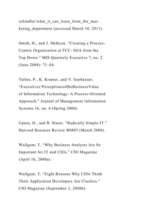 schindler/what_it_can_learn_from_the_mar-
keting_department (accessed March 10, 2011).
Smith, H., and J. McKeen. “Creating a Process-
Centric Organization at FCC: SOA from the
Top Down.” MIS Quarterly Executive 7, no. 2
(June 2008): 71–84.
Tallon, P., K. Kramer, and V. Gurbaxani.
“Executives’PerceptionsoftheBusinessValue
of Information Technology: A Process-Oriented
Approach.” Journal of Management Information
Systems 16, no. 4 (Spring 2000).
Upton, D., and B. Staats. “Radically Simple IT.”
Harvard Business Review R0803 (March 2008).
Wailgum, T. “Why Business Analysts Are So
Important for IT and CIOs.” CIO Magazine
(April 16, 2008a).
Wailgum, T. “Eight Reasons Why CIOs Think
Their Application Developers Are Clueless.”
CIO Magazine (September 3, 2008b).
 