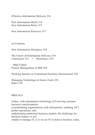 Effective Information Delivery 316
New Information Skills 316
New Information Roles 317
New Information Practices 317
xii Contents
New Information Strategies 318
The Future of Information Delivery 319
Conclusion 321 • References 322
MInI CaSeS
Project Management at MM 324
Working Smarter at Continental Furniture International 328
Managing Technology at Genex Fuels 333
Index 336
PREFACE
Today, with information technology (IT) driving constant
business transformation,
overwhelming organizations with information, enabling 24/7
global operations, and
undermining traditional business models, the challenge for
business leaders is not
simply to manage IT, it is to use IT to deliver business value.
 