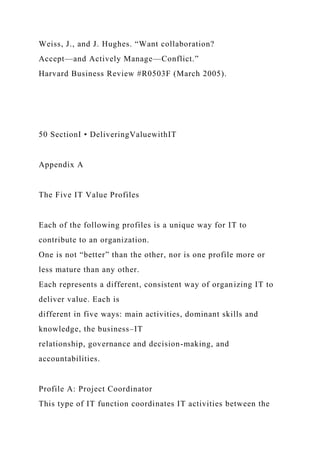 Weiss, J., and J. Hughes. “Want collaboration?
Accept—and Actively Manage—Conflict.”
Harvard Business Review #R0503F (March 2005).
50 SectionI • DeliveringValuewithIT
Appendix A
The Five IT Value Profiles
Each of the following profiles is a unique way for IT to
contribute to an organization.
One is not “better” than the other, nor is one profile more or
less mature than any other.
Each represents a different, consistent way of organizing IT to
deliver value. Each is
different in five ways: main activities, dominant skills and
knowledge, the business–IT
relationship, governance and decision-making, and
accountabilities.
Profile A: Project Coordinator
This type of IT function coordinates IT activities between the
 