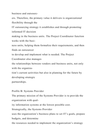 business and outsourc-
ers. Therefore, the primary value it delivers is organizational
flexibility through the
IT outsourcing strategy it establishes and through promoting
informed IT decision
making in the business units. The Project Coordinator function
works with the busi-
ness units, helping them formalize their requirements, and then
finds an outsourcer
to develop and implement what is needed. The Project
Coordinator also manages
the relationships between vendors and business units, not only
with the organiza-
tion’s current activities but also in planning for the future by
developing strategic
partnerships.
Profile B: Systems Provider
The primary mission of the Systems Provider is to provide the
organization with qual-
ity information systems at the lowest possible cost.
Strategically, the Systems Provider
uses the organization’s business plans to set IT’s goals, prepare
budgets, and determine
the resources needed to implement the organization’s strategy
 