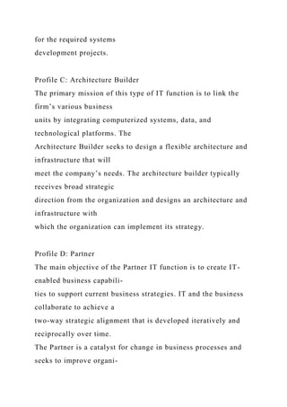 for the required systems
development projects.
Profile C: Architecture Builder
The primary mission of this type of IT function is to link the
firm’s various business
units by integrating computerized systems, data, and
technological platforms. The
Architecture Builder seeks to design a flexible architecture and
infrastructure that will
meet the company’s needs. The architecture builder typically
receives broad strategic
direction from the organization and designs an architecture and
infrastructure with
which the organization can implement its strategy.
Profile D: Partner
The main objective of the Partner IT function is to create IT-
enabled business capabili-
ties to support current business strategies. IT and the business
collaborate to achieve a
two-way strategic alignment that is developed iteratively and
reciprocally over time.
The Partner is a catalyst for change in business processes and
seeks to improve organi-
 