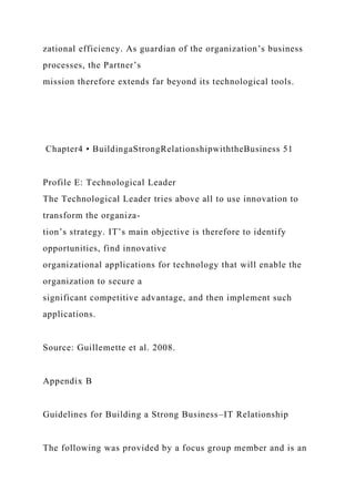 zational efficiency. As guardian of the organization’s business
processes, the Partner’s
mission therefore extends far beyond its technological tools.
Chapter4 • BuildingaStrongRelationshipwiththeBusiness 51
Profile E: Technological Leader
The Technological Leader tries above all to use innovation to
transform the organiza-
tion’s strategy. IT’s main objective is therefore to identify
opportunities, find innovative
organizational applications for technology that will enable the
organization to secure a
significant competitive advantage, and then implement such
applications.
Source: Guillemette et al. 2008.
Appendix B
Guidelines for Building a Strong Business–IT Relationship
The following was provided by a focus group member and is an
 