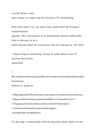 excerpt from a com-
pany memo on improving the business–IT relationship.
Now more than ever, we must truly understand the business
transformation
agenda. This will require us to potentially interact differently
than in the past or in a
mode beyond what our executives may be looking for. We must
• Stop acting as and being viewed as order takers once IT
projects have been
identified.
•
Developanunderstandingofbusinessimprovementideasbeforethey
becomeini-
tiatives or projects.
• Bepreparedtoofferalternativeperspectivesonbusinesssolutions.
• Bepartofthestrategicequationandhave“feetonthestreet.”
• Engageearlybeforeideasandissuesturnintoprojects.
• Continuetoshapethesolutionduringpre-
conceptandconceptphases.
To develop a relationship with the business units where we are
 