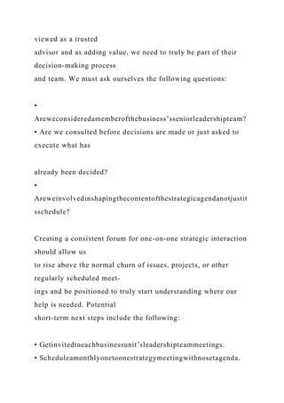 viewed as a trusted
advisor and as adding value, we need to truly be part of their
decision-making process
and team. We must ask ourselves the following questions:
•
Areweconsideredamemberofthebusiness’sseniorleadershipteam?
• Are we consulted before decisions are made or just asked to
execute what has
already been decided?
•
Areweinvolvedinshapingthecontentofthestrategicagendanotjustit
sschedule?
Creating a consistent forum for one-on-one strategic interaction
should allow us
to rise above the normal churn of issues, projects, or other
regularly scheduled meet-
ings and be positioned to truly start understanding where our
help is needed. Potential
short-term next steps include the following:
• Getinvitedtoeachbusinessunit’sleadershipteammeetings.
• Scheduleamonthlyonetoonestrategymeetingwithnosetagenda.
 
