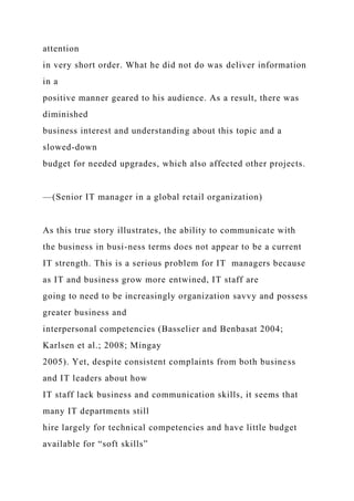 attention
in very short order. What he did not do was deliver information
in a
positive manner geared to his audience. As a result, there was
diminished
business interest and understanding about this topic and a
slowed-down
budget for needed upgrades, which also affected other projects.
—(Senior IT manager in a global retail organization)
As this true story illustrates, the ability to communicate with
the business in busi-ness terms does not appear to be a current
IT strength. This is a serious problem for IT managers because
as IT and business grow more entwined, IT staff are
going to need to be increasingly organization savvy and possess
greater business and
interpersonal competencies (Basselier and Benbasat 2004;
Karlsen et al.; 2008; Mingay
2005). Yet, despite consistent complaints from both business
and IT leaders about how
IT staff lack business and communication skills, it seems that
many IT departments still
hire largely for technical competencies and have little budget
available for “soft skills”
 