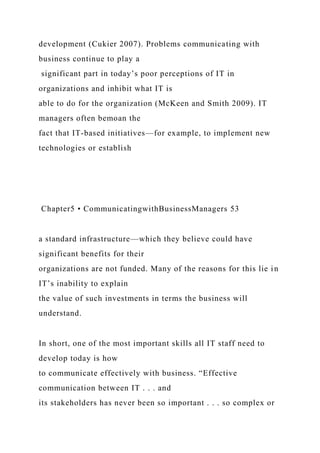 development (Cukier 2007). Problems communicating with
business continue to play a
significant part in today’s poor perceptions of IT in
organizations and inhibit what IT is
able to do for the organization (McKeen and Smith 2009). IT
managers often bemoan the
fact that IT-based initiatives—for example, to implement new
technologies or establish
Chapter5 • CommunicatingwithBusinessManagers 53
a standard infrastructure—which they believe could have
significant benefits for their
organizations are not funded. Many of the reasons for this lie in
IT’s inability to explain
the value of such investments in terms the business will
understand.
In short, one of the most important skills all IT staff need to
develop today is how
to communicate effectively with business. “Effective
communication between IT . . . and
its stakeholders has never been so important . . . so complex or
 