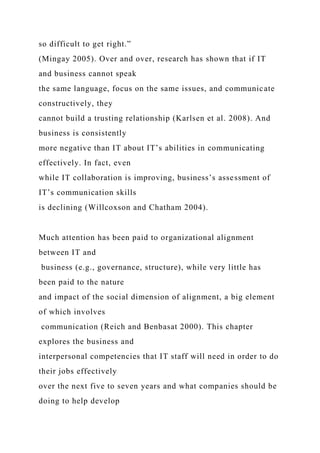 so difficult to get right.”
(Mingay 2005). Over and over, research has shown that if IT
and business cannot speak
the same language, focus on the same issues, and communicate
constructively, they
cannot build a trusting relationship (Karlsen et al. 2008). And
business is consistently
more negative than IT about IT’s abilities in communicating
effectively. In fact, even
while IT collaboration is improving, business’s assessment of
IT’s communication skills
is declining (Willcoxson and Chatham 2004).
Much attention has been paid to organizational alignment
between IT and
business (e.g., governance, structure), while very little has
been paid to the nature
and impact of the social dimension of alignment, a big element
of which involves
communication (Reich and Benbasat 2000). This chapter
explores the business and
interpersonal competencies that IT staff will need in order to do
their jobs effectively
over the next five to seven years and what companies should be
doing to help develop
 