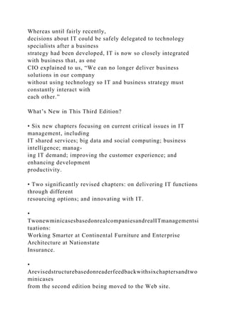 Whereas until fairly recently,
decisions about IT could be safely delegated to technology
specialists after a business
strategy had been developed, IT is now so closely integrated
with business that, as one
CIO explained to us, “We can no longer deliver business
solutions in our company
without using technology so IT and business strategy must
constantly interact with
each other.”
What’s New in This Third Edition?
• Six new chapters focusing on current critical issues in IT
management, including
IT shared services; big data and social computing; business
intelligence; manag-
ing IT demand; improving the customer experience; and
enhancing development
productivity.
• Two significantly revised chapters: on delivering IT functions
through different
resourcing options; and innovating with IT.
•
TwonewminicasesbasedonrealcompaniesandrealITmanagementsi
tuations:
Working Smarter at Continental Furniture and Enterprise
Architecture at Nationstate
Insurance.
•
Arevisedstructurebasedonreaderfeedbackwithsixchaptersandtwo
minicases
from the second edition being moved to the Web site.
 