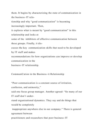 them. It begins by characterizing the state of communication in
the business–IT rela-
tionship and why “good communication” is becoming
increasingly important. Then,
it explores what is meant by “good communication” in this
relationship and looks at
some of the inhibitors of effective communication between
these groups. Finally, it dis-
cusses the key communication skills that need to be developed
by IT staff and makes
recommendations for how organizations can improve or develop
communication in the
business–IT relationship.
CommuniCation in the Business–it Relationship
“Poor communication is a constant source of irritation,
confusion, and animosity,”
said one focus group manager. Another agreed: “So many of our
IT staff don’t under-
stand organizational dynamics. They say and do things that
would be completely
inappropriate anywhere else in our company.” There is general
agreement between
practitioners and researchers that poor business–IT
 