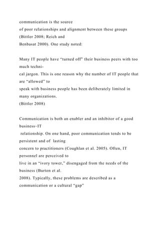 communication is the source
of poor relationships and alignment between these groups
(Bittler 2008; Reich and
Benbasat 2000). One study noted:
Many IT people have “turned off” their business peers with too
much techni-
cal jargon. This is one reason why the number of IT people that
are “allowed” to
speak with business people has been deliberately limited in
many organizations.
(Bittler 2008)
Communication is both an enabler and an inhibitor of a good
business–IT
relationship. On one hand, poor communication tends to be
persistent and of lasting
concern to practitioners (Coughlan et al. 2005). Often, IT
personnel are perceived to
live in an “ivory tower,” disengaged from the needs of the
business (Burton et al.
2008). Typically, these problems are described as a
communication or a cultural “gap”
 