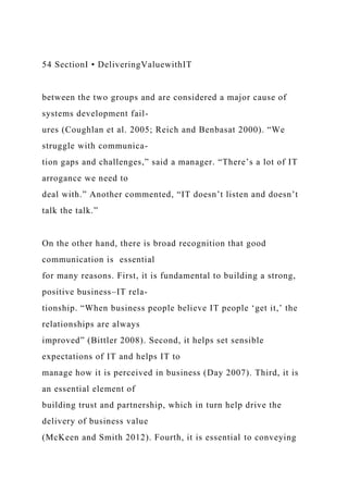 54 SectionI • DeliveringValuewithIT
between the two groups and are considered a major cause of
systems development fail-
ures (Coughlan et al. 2005; Reich and Benbasat 2000). “We
struggle with communica-
tion gaps and challenges,” said a manager. “There’s a lot of IT
arrogance we need to
deal with.” Another commented, “IT doesn’t listen and doesn’t
talk the talk.”
On the other hand, there is broad recognition that good
communication is essential
for many reasons. First, it is fundamental to building a strong,
positive business–IT rela-
tionship. “When business people believe IT people ‘get it,’ the
relationships are always
improved” (Bittler 2008). Second, it helps set sensible
expectations of IT and helps IT to
manage how it is perceived in business (Day 2007). Third, it is
an essential element of
building trust and partnership, which in turn help drive the
delivery of business value
(McKeen and Smith 2012). Fourth, it is essential to conveying
 