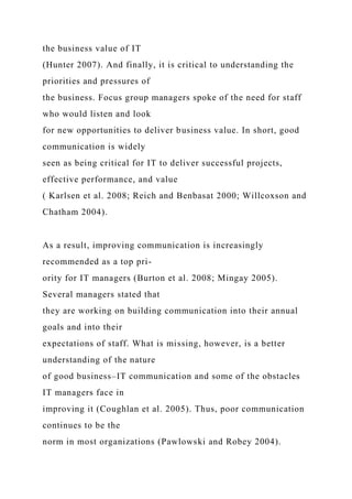 the business value of IT
(Hunter 2007). And finally, it is critical to understanding the
priorities and pressures of
the business. Focus group managers spoke of the need for staff
who would listen and look
for new opportunities to deliver business value. In short, good
communication is widely
seen as being critical for IT to deliver successful projects,
effective performance, and value
( Karlsen et al. 2008; Reich and Benbasat 2000; Willcoxson and
Chatham 2004).
As a result, improving communication is increasingly
recommended as a top pri-
ority for IT managers (Burton et al. 2008; Mingay 2005).
Several managers stated that
they are working on building communication into their annual
goals and into their
expectations of staff. What is missing, however, is a better
understanding of the nature
of good business–IT communication and some of the obstacles
IT managers face in
improving it (Coughlan et al. 2005). Thus, poor communication
continues to be the
norm in most organizations (Pawlowski and Robey 2004).
 