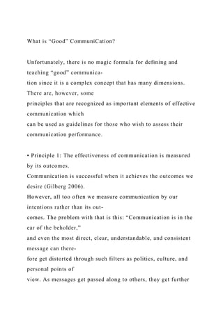 What is “Good” CommuniCation?
Unfortunately, there is no magic formula for defining and
teaching “good” communica-
tion since it is a complex concept that has many dimensions.
There are, however, some
principles that are recognized as important elements of effective
communication which
can be used as guidelines for those who wish to assess their
communication performance.
• Principle 1: The effectiveness of communication is measured
by its outcomes.
Communication is successful when it achieves the outcomes we
desire (Gilberg 2006).
However, all too often we measure communication by our
intentions rather than its out-
comes. The problem with that is this: “Communication is in the
ear of the beholder,”
and even the most direct, clear, understandable, and consistent
message can there-
fore get distorted through such filters as politics, culture, and
personal points of
view. As messages get passed along to others, they get further
 