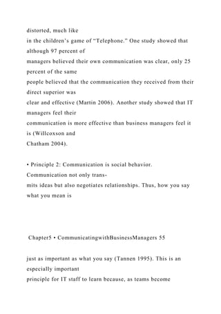 distorted, much like
in the children’s game of “Telephone.” One study showed that
although 97 percent of
managers believed their own communication was clear, only 25
percent of the same
people believed that the communication they received from their
direct superior was
clear and effective (Martin 2006). Another study showed that IT
managers feel their
communication is more effective than business managers feel it
is (Willcoxson and
Chatham 2004).
• Principle 2: Communication is social behavior.
Communication not only trans-
mits ideas but also negotiates relationships. Thus, how you say
what you mean is
Chapter5 • CommunicatingwithBusinessManagers 55
just as important as what you say (Tannen 1995). This is an
especially important
principle for IT staff to learn because, as teams become
 