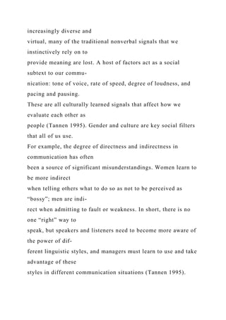 increasingly diverse and
virtual, many of the traditional nonverbal signals that we
instinctively rely on to
provide meaning are lost. A host of factors act as a social
subtext to our commu-
nication: tone of voice, rate of speed, degree of loudness, and
pacing and pausing.
These are all culturally learned signals that affect how we
evaluate each other as
people (Tannen 1995). Gender and culture are key social filters
that all of us use.
For example, the degree of directness and indirectness in
communication has often
been a source of significant misunderstandings. Women learn to
be more indirect
when telling others what to do so as not to be perceived as
“bossy”; men are indi-
rect when admitting to fault or weakness. In short, there is no
one “right” way to
speak, but speakers and listeners need to become more aware of
the power of dif-
ferent linguistic styles, and managers must learn to use and take
advantage of these
styles in different communication situations (Tannen 1995).
 