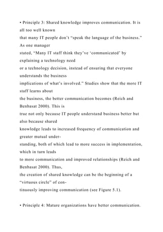 • Principle 3: Shared knowledge improves communication. It is
all too well known
that many IT people don’t “speak the language of the business.”
As one manager
stated, “Many IT staff think they’ve ‘communicated’ by
explaining a technology need
or a technology decision, instead of ensuring that everyone
understands the business
implications of what’s involved.” Studies show that the more IT
staff learns about
the business, the better communication becomes (Reich and
Benbasat 2000). This is
true not only because IT people understand business better but
also because shared
knowledge leads to increased frequency of communication and
greater mutual under-
standing, both of which lead to more success in implementation,
which in turn leads
to more communication and improved relationships (Reich and
Benbasat 2000). Thus,
the creation of shared knowledge can be the beginning of a
“virtuous circle” of con-
tinuously improving communication (see Figure 5.1).
• Principle 4: Mature organizations have better communication.
 