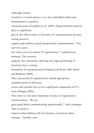 Although commu-
nication is a social process, it is also embedded within and
fundamental to organiza-
tional processes (Coughlan et al. 2005). Organizational maturity
plays a significant
part in the effectiveness of business–IT communication because
strong practices
support and reinforce good interpersonal communication. “You
can’t be a part-
ner unless you’re a mature IT organization,” explained one
manager. The research
supports this contention, showing that high-performing IT
functions have a strong
foundation of communication (Peppard and Ward 1999; Reich
and Benbasat 2000).
Thus, successful IT organizations embed appropriate
communication in their pro-
cesses and consider this to be a significant component of IT’s
work (Mingay 2005).
This work is even more important in times of organization
transformation. “We are
quite good about communicating operationally,” said a manager,
“but we need to
improve when talking with our business executives about
strategy.” Another com-
 