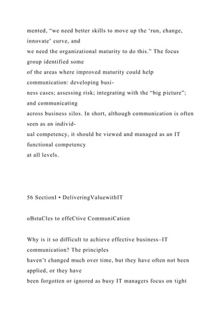 mented, “we need better skills to move up the ‘run, change,
innovate’ curve, and
we need the organizational maturity to do this.” The focus
group identified some
of the areas where improved maturity could help
communication: developing busi-
ness cases; assessing risk; integrating with the “big picture”;
and communicating
across business silos. In short, although communication is often
seen as an individ-
ual competency, it should be viewed and managed as an IT
functional competency
at all levels.
56 SectionI • DeliveringValuewithIT
oBstaCles to effeCtive CommuniCation
Why is it so difficult to achieve effective business–IT
communication? The principles
haven’t changed much over time, but they have often not been
applied, or they have
been forgotten or ignored as busy IT managers focus on tight
 