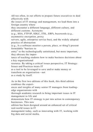 All too often, in our efforts to prepare future executives to deal
effectively with
the issues of IT strategy and management, we lead them into a
foreign country where
they encounter a different language, different culture, and
different customs. Acronyms
(e.g., SOA, FTP/IP, SDLC, ITIL, ERP), buzzwords (e.g.,
asymmetric encryption, proxy
servers, agile, enterprise service bus), and the widely adopted
practice of abstraction
(e.g., Is a software monitor a person, place, or thing?) present
formidable “barriers to
entry” to the technologically uninitiated, but more important,
they obscure the impor-
tance of teaching students how to make business decisions about
a key organizational
resource. By taking a critical issues perspective, IT Strategy:
Issues and Practices treats IT
as a tool to be leveraged to save and/or make money or
transform an organization—not
as a study by itself.
As in the first two editions of this book, this third edition
combines the experi-
ences and insights of many senior IT managers from leading-
edge organizations with
thorough academic research to bring important issues in IT
management to life and
demonstrate how IT strategy is put into action in contemporary
businesses. This new
edition has been designed around an enhanced set of critical
real-world issues in IT
management today, such as innovating with IT, working with
big data and social media,
 