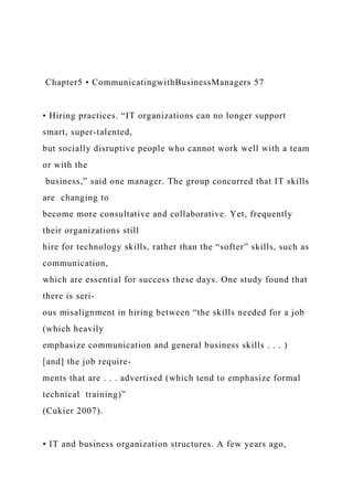 Chapter5 • CommunicatingwithBusinessManagers 57
• Hiring practices. “IT organizations can no longer support
smart, super-talented,
but socially disruptive people who cannot work well with a team
or with the
business,” said one manager. The group concurred that IT skills
are changing to
become more consultative and collaborative. Yet, frequently
their organizations still
hire for technology skills, rather than the “softer” skills, such as
communication,
which are essential for success these days. One study found that
there is seri-
ous misalignment in hiring between “the skills needed for a job
(which heavily
emphasize communication and general business skills . . . )
[and] the job require-
ments that are . . . advertised (which tend to emphasize formal
technical training)”
(Cukier 2007).
• IT and business organization structures. A few years ago,
 