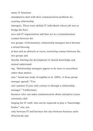 many IT functions
attempted to deal with their communication problems by
creating relationship
managers. These were skilled IT individuals whose job was to
bridge the busi-
ness and IT organizations and thus act as a communication
conduit between the
two groups. Unfortunately, relationship managers have become
a mixed blessing
at best and an obstacle at worst, restricting contact between the
two groups and
thereby limiting the development of shared knowledge and
mutual understand-
ing. “Relationship managers appear to do more to exacerbate
rather than amelio-
rate,” found one study (Coughlan et al. 2005). A focus group
manager agreed, “You
can’t partner if your only contact is through a relationship
manager.” Furthermore,
business silos can make communication about enterprise issues
extremely chal-
lenging for IT staff, who can be expected to play a “knowledge
broker” role, not
only between IT and business but also between business units
(Pawlowski and
 