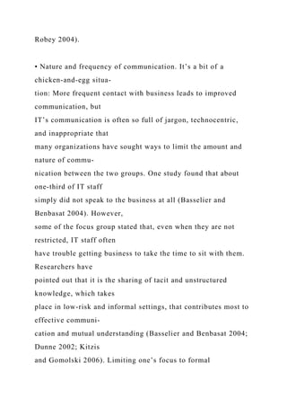 Robey 2004).
• Nature and frequency of communication. It’s a bit of a
chicken-and-egg situa-
tion: More frequent contact with business leads to improved
communication, but
IT’s communication is often so full of jargon, technocentric,
and inappropriate that
many organizations have sought ways to limit the amount and
nature of commu-
nication between the two groups. One study found that about
one-third of IT staff
simply did not speak to the business at all (Basselier and
Benbasat 2004). However,
some of the focus group stated that, even when they are not
restricted, IT staff often
have trouble getting business to take the time to sit with them.
Researchers have
pointed out that it is the sharing of tacit and unstructured
knowledge, which takes
place in low-risk and informal settings, that contributes most to
effective communi-
cation and mutual understanding (Basselier and Benbasat 2004;
Dunne 2002; Kitzis
and Gomolski 2006). Limiting one’s focus to formal
 