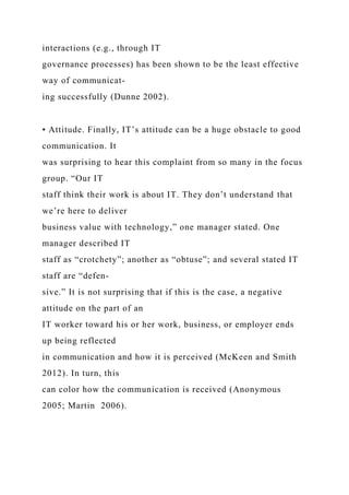 interactions (e.g., through IT
governance processes) has been shown to be the least effective
way of communicat-
ing successfully (Dunne 2002).
• Attitude. Finally, IT’s attitude can be a huge obstacle to good
communication. It
was surprising to hear this complaint from so many in the focus
group. “Our IT
staff think their work is about IT. They don’t understand that
we’re here to deliver
business value with technology,” one manager stated. One
manager described IT
staff as “crotchety”; another as “obtuse”; and several stated IT
staff are “defen-
sive.” It is not surprising that if this is the case, a negative
attitude on the part of an
IT worker toward his or her work, business, or employer ends
up being reflected
in communication and how it is perceived (McKeen and Smith
2012). In turn, this
can color how the communication is received (Anonymous
2005; Martin 2006).
 