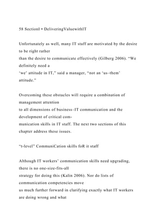 58 SectionI • DeliveringValuewithIT
Unfortunately as well, many IT staff are motivated by the desire
to be right rather
than the desire to communicate effectively (Gilberg 2006). “We
definitely need a
‘we’ attitude in IT,” said a manager, “not an ‘us–them’
attitude.”
Overcoming these obstacles will require a combination of
management attention
to all dimensions of business–IT communication and the
development of critical com-
munication skills in IT staff. The next two sections of this
chapter address these issues.
“t-level” CommuniCation skills foR it staff
Although IT workers’ communication skills need upgrading,
there is no one-size-fits-all
strategy for doing this (Kalin 2006). Nor do lists of
communication competencies move
us much further forward in clarifying exactly what IT workers
are doing wrong and what
 