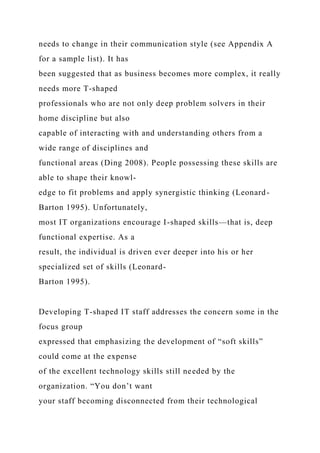needs to change in their communication style (see Appendix A
for a sample list). It has
been suggested that as business becomes more complex, it really
needs more T-shaped
professionals who are not only deep problem solvers in their
home discipline but also
capable of interacting with and understanding others from a
wide range of disciplines and
functional areas (Ding 2008). People possessing these skills are
able to shape their knowl-
edge to fit problems and apply synergistic thinking (Leonard-
Barton 1995). Unfortunately,
most IT organizations encourage I-shaped skills—that is, deep
functional expertise. As a
result, the individual is driven ever deeper into his or her
specialized set of skills (Leonard-
Barton 1995).
Developing T-shaped IT staff addresses the concern some in the
focus group
expressed that emphasizing the development of “soft skills”
could come at the expense
of the excellent technology skills still needed by the
organization. “You don’t want
your staff becoming disconnected from their technological
 