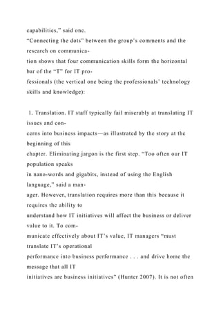 capabilities,” said one.
“Connecting the dots” between the group’s comments and the
research on communica-
tion shows that four communication skills form the horizontal
bar of the “T” for IT pro-
fessionals (the vertical one being the professionals’ technology
skills and knowledge):
1. Translation. IT staff typically fail miserably at translating IT
issues and con-
cerns into business impacts—as illustrated by the story at the
beginning of this
chapter. Eliminating jargon is the first step. “Too often our IT
population speaks
in nano-words and gigabits, instead of using the English
language,” said a man-
ager. However, translation requires more than this because it
requires the ability to
understand how IT initiatives will affect the business or deliver
value to it. To com-
municate effectively about IT’s value, IT managers “must
translate IT’s operational
performance into business performance . . . and drive home the
message that all IT
initiatives are business initiatives” (Hunter 2007). It is not often
 