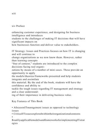 xiii
xiv Preface
enhancing customer experience, and designing for business
intelligence and introduces
students to the challenges of making IT decisions that will have
significant impacts on
how businesses function and deliver value to stakeholders.
IT Strategy: Issues and Practices focuses on how IT is changing
and will continue to
change organizations as we now know them. However, rather
than learning concepts
“free of context,” students are introduced to the complex
decisions facing real organi-
zations by means of a number of mini cases. These provide an
opportunity to apply
the models/theories/frameworks presented and help students
integrate and assimilate
this material. By the end of the book, students will have the
confidence and ability to
tackle the tough issues regarding IT management and strategy
and a clear understand-
ing of their importance in delivering business value.
Key Features of This Book
• AfocusonITmanagement issues as opposed to technology
issues
• CriticalITissuesexploredwithintheirorganizationalcontexts
•
ReadilyapplicablemodelsandframeworksforimplementingITstrat
egies
 