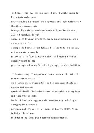 audience. This involves two skills. First, IT workers need to
know their audience—
understanding their needs, their agendas, and their politics—so
that they communicate
in ways the business needs and wants to hear (Burton et al.
2008). Second, all IT per-
sonnel need to know how to choose communication methods
appropriately. For
example, bad news is best delivered in face-to-face meetings,
not in reports or e-mails
(as some in the focus group reported); and presentations to
executives are not the
place to expound on one’s technology expertise (Martin 2006).
3. Transparency. Transparency is a cornerstone of trust in the
business–IT relation-
ship (Smith and McKeen 2007), and IT managers should not
assume that success
speaks for itself. The business needs to see what is being done
in IT and what it costs.
In fact, it has been suggested that transparency is the key to
changing the business’s
perception of IT’s value (Levinson and Pastore 2005). At an
individual level, one
member of the focus group defined transparency as
 