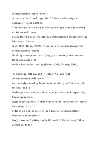 communication that is “honest,
accurate, ethical, and respectful.” “We need honesty and
openness,” stated another.
Transparency also means involving the right people in making
decisions and recog-
nizing that the goal is to get the communication process flowing
both ways (Burton
et al. 2008; Dunne 2002). Other ways to promote transparent
communication include
checking assumptions, clarifying goals, stating intentions up
front, and asking for
feedback on understanding (Dunne 2002; Gilberg 2006).
4. Thinking, talking, and listening. An important
communication skill that is
increasingly valued by business is the ability to “think outside
the box” and to
challenge the status quo, albeit diplomatically and responsibly.
Focus group man-
agers suggested that IT staff need to think “horizontally” across
the enterprise in
order to do what is best for the business. Communicating
innovative ideas effec-
tively involves “getting inside the head of the business,” they
explained. In the
 