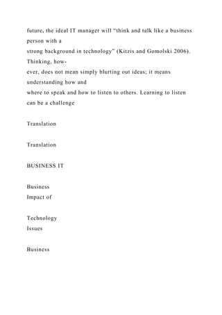 future, the ideal IT manager will “think and talk like a business
person with a
strong background in technology” (Kitzis and Gomolski 2006).
Thinking, how-
ever, does not mean simply blurting out ideas; it means
understanding how and
where to speak and how to listen to others. Learning to listen
can be a challenge
Translation
Translation
BUSINESS IT
Business
Impact of
Technology
Issues
Business
 