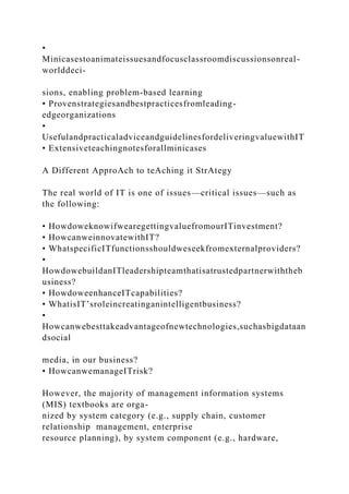 •
Minicasestoanimateissuesandfocusclassroomdiscussionsonreal-
worlddeci-
sions, enabling problem-based learning
• Provenstrategiesandbestpracticesfromleading-
edgeorganizations
•
UsefulandpracticaladviceandguidelinesfordeliveringvaluewithIT
• Extensiveteachingnotesforallminicases
A Different ApproAch to teAching it StrAtegy
The real world of IT is one of issues—critical issues—such as
the following:
• HowdoweknowifwearegettingvaluefromourITinvestment?
• HowcanweinnovatewithIT?
• WhatspecificITfunctionsshouldweseekfromexternalproviders?
•
HowdowebuildanITleadershipteamthatisatrustedpartnerwiththeb
usiness?
• HowdoweenhanceITcapabilities?
• WhatisIT’sroleincreatinganintelligentbusiness?
•
Howcanwebesttakeadvantageofnewtechnologies,suchasbigdataan
dsocial
media, in our business?
• HowcanwemanageITrisk?
However, the majority of management information systems
(MIS) textbooks are orga-
nized by system category (e.g., supply chain, customer
relationship management, enterprise
resource planning), by system component (e.g., hardware,
 