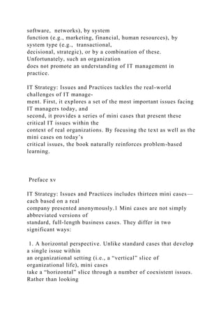 software, networks), by system
function (e.g., marketing, financial, human resources), by
system type (e.g., transactional,
decisional, strategic), or by a combination of these.
Unfortunately, such an organization
does not promote an understanding of IT management in
practice.
IT Strategy: Issues and Practices tackles the real-world
challenges of IT manage-
ment. First, it explores a set of the most important issues facing
IT managers today, and
second, it provides a series of mini cases that present these
critical IT issues within the
context of real organizations. By focusing the text as well as the
mini cases on today’s
critical issues, the book naturally reinforces problem-based
learning.
Preface xv
IT Strategy: Issues and Practices includes thirteen mini cases—
each based on a real
company presented anonymously.1 Mini cases are not simply
abbreviated versions of
standard, full-length business cases. They differ in two
significant ways:
1. A horizontal perspective. Unlike standard cases that develop
a single issue within
an organizational setting (i.e., a “vertical” slice of
organizational life), mini cases
take a “horizontal” slice through a number of coexistent issues.
Rather than looking
 
