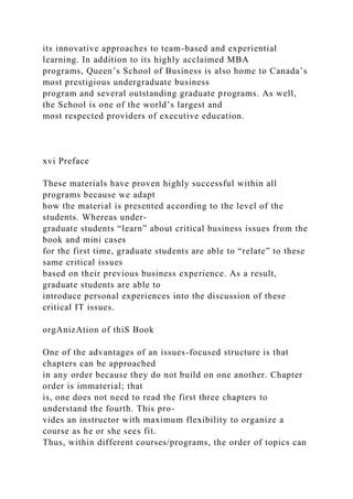 its innovative approaches to team-based and experiential
learning. In addition to its highly acclaimed MBA
programs, Queen’s School of Business is also home to Canada’s
most prestigious undergraduate business
program and several outstanding graduate programs. As well,
the School is one of the world’s largest and
most respected providers of executive education.
xvi Preface
These materials have proven highly successful within all
programs because we adapt
how the material is presented according to the level of the
students. Whereas under-
graduate students “learn” about critical business issues from the
book and mini cases
for the first time, graduate students are able to “relate” to these
same critical issues
based on their previous business experience. As a result,
graduate students are able to
introduce personal experiences into the discussion of these
critical IT issues.
orgAnizAtion of thiS Book
One of the advantages of an issues-focused structure is that
chapters can be approached
in any order because they do not build on one another. Chapter
order is immaterial; that
is, one does not need to read the first three chapters to
understand the fourth. This pro-
vides an instructor with maximum flexibility to organize a
course as he or she sees fit.
Thus, within different courses/programs, the order of topics can
 