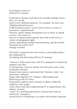 be changed to focus on
different IT concepts.
Furthermore, because each mini case includes multiple issues,
they, too, can be
used to serve different purposes. For example, the mini case
“Building Shared Services
at RR Communications” can be used to focus on issues of
governance, organizational
structure, and/or change management just as easily as shared
services. The result is a
rich set of instructional materials that lends itself well to a
variety of pedagogical appli-
cations, particularly problem-based learning, and that clearly
illustrates the reality of IT
strategy in action.
The book is organized into four sections, each emphasizing a
key component of
developing and delivering effective IT strategy:
• Section I: Delivering Value with IT is designed to examine the
complex ways that
IT and business value are related. Over the past twenty years,
researchers and prac-
titioners have come to understand that “business value” can
mean many different
things when applied to IT. Chapter 1 (Developing and
Delivering on the IT Value
Proposition) explores these concepts in depth. Unlike the
simplistic value propo-
sitions often used when implementing IT in organizations, this
chapter presents
“value” as a multilayered business construct that must be
effectively managed at
several levels if technology is to achieve the benefits expected.
 