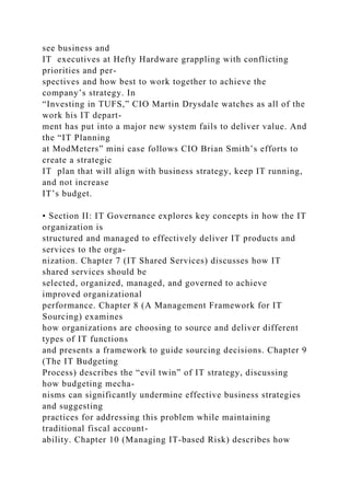 see business and
IT executives at Hefty Hardware grappling with conflicting
priorities and per-
spectives and how best to work together to achieve the
company’s strategy. In
“Investing in TUFS,” CIO Martin Drysdale watches as all of the
work his IT depart-
ment has put into a major new system fails to deliver value. And
the “IT Planning
at ModMeters” mini case follows CIO Brian Smith’s efforts to
create a strategic
IT plan that will align with business strategy, keep IT running,
and not increase
IT’s budget.
• Section II: IT Governance explores key concepts in how the IT
organization is
structured and managed to effectively deliver IT products and
services to the orga-
nization. Chapter 7 (IT Shared Services) discusses how IT
shared services should be
selected, organized, managed, and governed to achieve
improved organizational
performance. Chapter 8 (A Management Framework for IT
Sourcing) examines
how organizations are choosing to source and deliver different
types of IT functions
and presents a framework to guide sourcing decisions. Chapter 9
(The IT Budgeting
Process) describes the “evil twin” of IT strategy, discussing
how budgeting mecha-
nisms can significantly undermine effective business strategies
and suggesting
practices for addressing this problem while maintaining
traditional fiscal account-
ability. Chapter 10 (Managing IT-based Risk) describes how
 