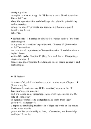 emerging tech-
nologies into its strategy. In “IT Investment at North American
Financial,” we
show the opportunities and challenges involved in prioritizing
and resourcing
enterprisewide IT projects and monitoring that anticipated
benefits are being
achieved.
• Section III: IT-Enabled Innovation discusses some of the ways
technology is
being used to transform organizations. Chapter 12 (Innovation
with IT) examines
the nature and importance of innovation with IT and describes a
typical inno-
vation life cycle. Chapter 13 (Big Data and Social Computing)
discusses how IT
leaders are incorporating big data and social media concepts and
technologies
xviii Preface
to successfully deliver business value in new ways. Chapter 14
(Improving the
Customer Experience: An IT Perspective) explores the IT
function’s role in creating
and improving an organization’s customer experiences and the
role of technology
in helping companies to understand and learn from their
customers’ experiences.
Chapter 15 (Building Business Intelligence) looks at the nature
of business intelli-
gence and its relationship to data, information, and knowledge
and how IT can be
 