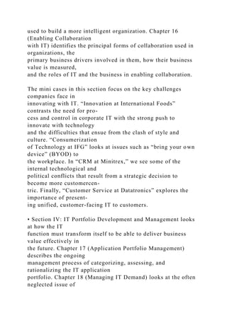 used to build a more intelligent organization. Chapter 16
(Enabling Collaboration
with IT) identifies the principal forms of collaboration used in
organizations, the
primary business drivers involved in them, how their business
value is measured,
and the roles of IT and the business in enabling collaboration.
The mini cases in this section focus on the key challenges
companies face in
innovating with IT. “Innovation at International Foods”
contrasts the need for pro-
cess and control in corporate IT with the strong push to
innovate with technology
and the difficulties that ensue from the clash of style and
culture. “Consumerization
of Technology at IFG” looks at issues such as “bring your own
device” (BYOD) to
the workplace. In “CRM at Minitrex,” we see some of the
internal technological and
political conflicts that result from a strategic decision to
become more customercen-
tric. Finally, “Customer Service at Datatronics” explores the
importance of present-
ing unified, customer-facing IT to customers.
• Section IV: IT Portfolio Development and Management looks
at how the IT
function must transform itself to be able to deliver business
value effectively in
the future. Chapter 17 (Application Portfolio Management)
describes the ongoing
management process of categorizing, assessing, and
rationalizing the IT application
portfolio. Chapter 18 (Managing IT Demand) looks at the often
neglected issue of
 