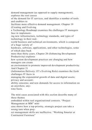 demand management (as opposed to supply management),
explores the root causes
of the demand for IT services, and identifies a number of tools
and enablers to
facilitate more effective demand management. Chapter 19
(Creating and Evolving
a Technology Roadmap) examines the challenges IT managers
face in implement-
ing new infrastructure, technology standards, and types of
technology in their real-
world business and technical environments, which is composed
of a huge variety of
hardware, software, applications, and other technologies, some
of which date back
more than thirty years. Chapter 20 (Enhancing Development
Productivity) explores
how system development practices are changing and how
managers can create
an environment to promote improved development productivity.
And Chapter 21
(Information Delivery: IT’s Evolving Role) examines the fresh
challenges IT faces in
managing the exponential growth of data and digital assets;
privacy and account-
ability concerns; and new demands for access to information on
an anywhere, any-
time basis.
The mini cases associated with this section describe many of
these themes
embedded within real organizational contexts. “Project
Management at MM” mini
case shows how a top-priority, strategic project can take a
wrong turn when proj-
ect management skills are ineffective. “Working Smarter at
Continental Furniture”
 