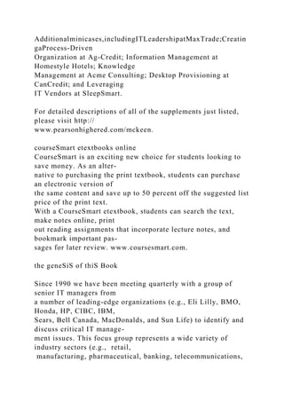 Additionalminicases,includingITLeadershipatMaxTrade;Creatin
gaProcess-Driven
Organization at Ag-Credit; Information Management at
Homestyle Hotels; Knowledge
Management at Acme Consulting; Desktop Provisioning at
CanCredit; and Leveraging
IT Vendors at SleepSmart.
For detailed descriptions of all of the supplements just listed,
please visit http://
www.pearsonhighered.com/mckeen.
courseSmart etextbooks online
CourseSmart is an exciting new choice for students looking to
save money. As an alter-
native to purchasing the print textbook, students can purchase
an electronic version of
the same content and save up to 50 percent off the suggested list
price of the print text.
With a CourseSmart etextbook, students can search the text,
make notes online, print
out reading assignments that incorporate lecture notes, and
bookmark important pas-
sages for later review. www.coursesmart.com.
the geneSiS of thiS Book
Since 1990 we have been meeting quarterly with a group of
senior IT managers from
a number of leading-edge organizations (e.g., Eli Lilly, BMO,
Honda, HP, CIBC, IBM,
Sears, Bell Canada, MacDonalds, and Sun Life) to identify and
discuss critical IT manage-
ment issues. This focus group represents a wide variety of
industry sectors (e.g., retail,
manufacturing, pharmaceutical, banking, telecommunications,
 