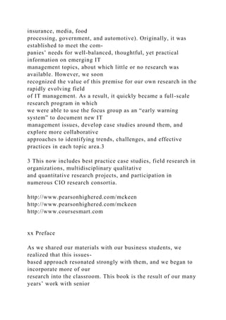 insurance, media, food
processing, government, and automotive). Originally, it was
established to meet the com-
panies’ needs for well-balanced, thoughtful, yet practical
information on emerging IT
management topics, about which little or no research was
available. However, we soon
recognized the value of this premise for our own research in the
rapidly evolving field
of IT management. As a result, it quickly became a full-scale
research program in which
we were able to use the focus group as an “early warning
system” to document new IT
management issues, develop case studies around them, and
explore more collaborative
approaches to identifying trends, challenges, and effective
practices in each topic area.3
3 This now includes best practice case studies, field research in
organizations, multidisciplinary qualitative
and quantitative research projects, and participation in
numerous CIO research consortia.
http://www.pearsonhighered.com/mckeen
http://www.pearsonhighered.com/mckeen
http://www.coursesmart.com
xx Preface
As we shared our materials with our business students, we
realized that this issues-
based approach resonated strongly with them, and we began to
incorporate more of our
research into the classroom. This book is the result of our many
years’ work with senior
 