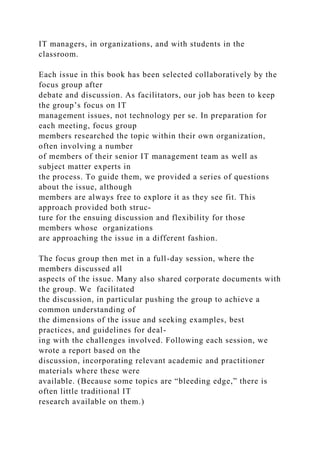 IT managers, in organizations, and with students in the
classroom.
Each issue in this book has been selected collaboratively by the
focus group after
debate and discussion. As facilitators, our job has been to keep
the group’s focus on IT
management issues, not technology per se. In preparation for
each meeting, focus group
members researched the topic within their own organization,
often involving a number
of members of their senior IT management team as well as
subject matter experts in
the process. To guide them, we provided a series of questions
about the issue, although
members are always free to explore it as they see fit. This
approach provided both struc-
ture for the ensuing discussion and flexibility for those
members whose organizations
are approaching the issue in a different fashion.
The focus group then met in a full-day session, where the
members discussed all
aspects of the issue. Many also shared corporate documents with
the group. We facilitated
the discussion, in particular pushing the group to achieve a
common understanding of
the dimensions of the issue and seeking examples, best
practices, and guidelines for deal-
ing with the challenges involved. Following each session, we
wrote a report based on the
discussion, incorporating relevant academic and practitioner
materials where these were
available. (Because some topics are “bleeding edge,” there is
often little traditional IT
research available on them.)
 